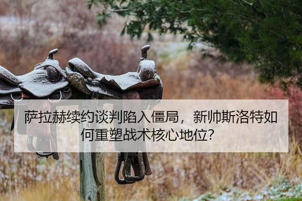 萨拉赫续约谈判陷入僵局，新帅斯洛特如何重塑战术核心地位？