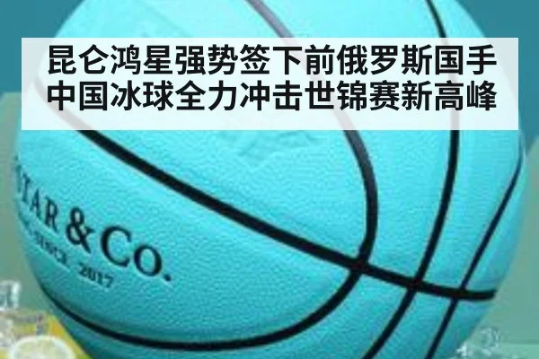 昆仑鸿星强势签下前俄罗斯国手 中国冰球全力冲击世锦赛新高峰
